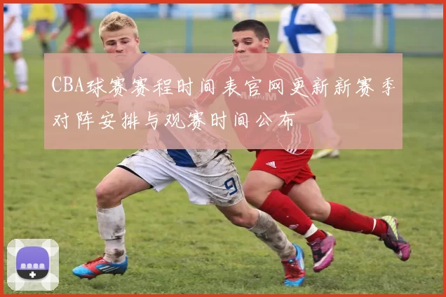 CBA球赛赛程时间表官网更新新赛季对阵安排与观赛时间公布