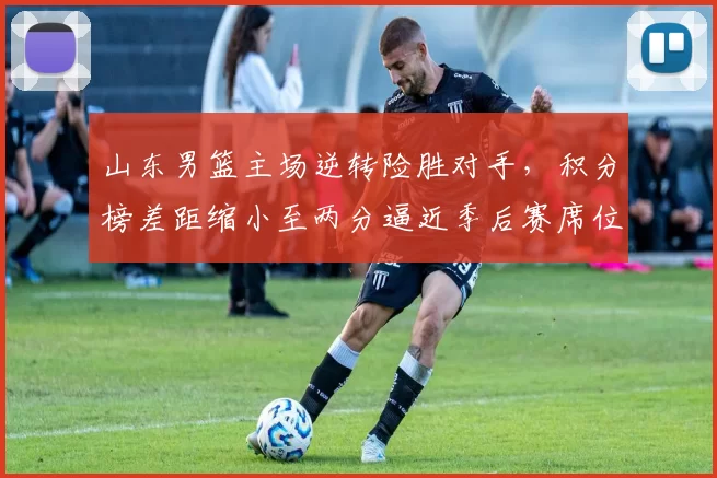 山东男篮主场逆转险胜对手，积分榜差距缩小至两分逼近季后赛席位