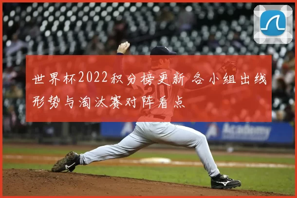 世界杯2022积分榜更新 各小组出线形势与淘汰赛对阵看点