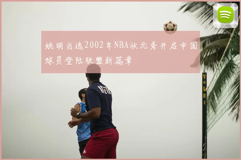 姚明当选2002年NBA状元秀开启中国球员登陆联盟新篇章