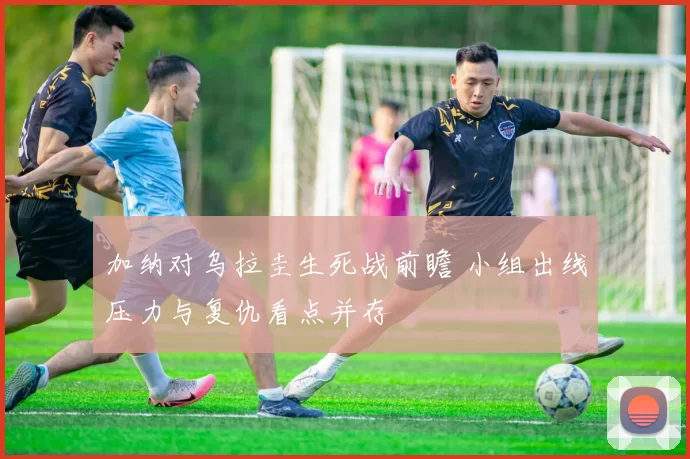 加纳对乌拉圭生死战前瞻 小组出线压力与复仇看点并存