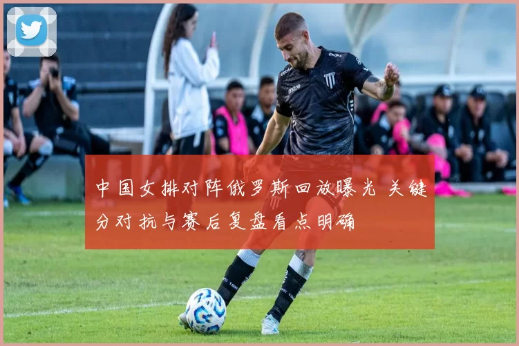 中国女排对阵俄罗斯回放曝光 关键分对抗与赛后复盘看点明确