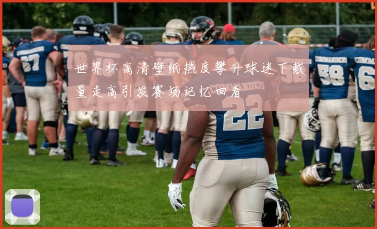 世界杯高清壁纸热度攀升球迷下载量走高引发赛场记忆回看
