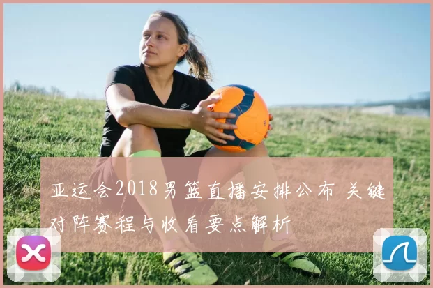 亚运会2018男篮直播安排公布 关键对阵赛程与收看要点解析