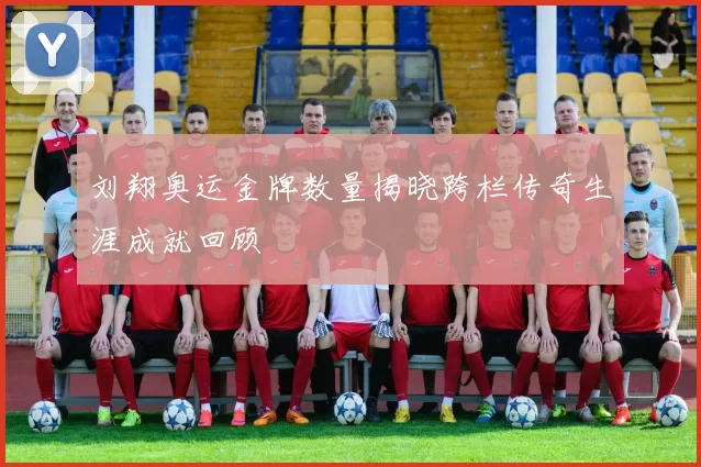 刘翔奥运金牌数量揭晓跨栏传奇生涯成就回顾