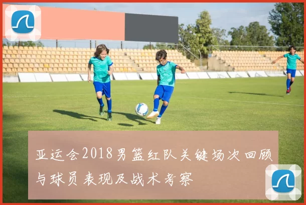 亚运会2018男篮红队关键场次回顾与球员表现及战术考察