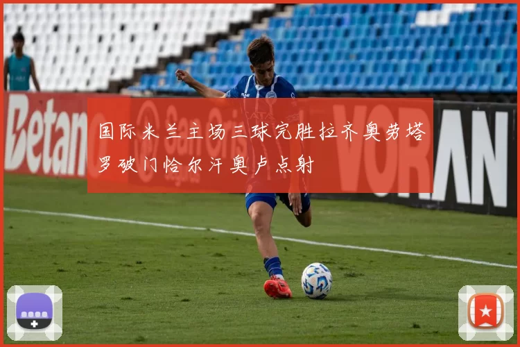 国际米兰主场三球完胜拉齐奥劳塔罗破门恰尔汗奥卢点射