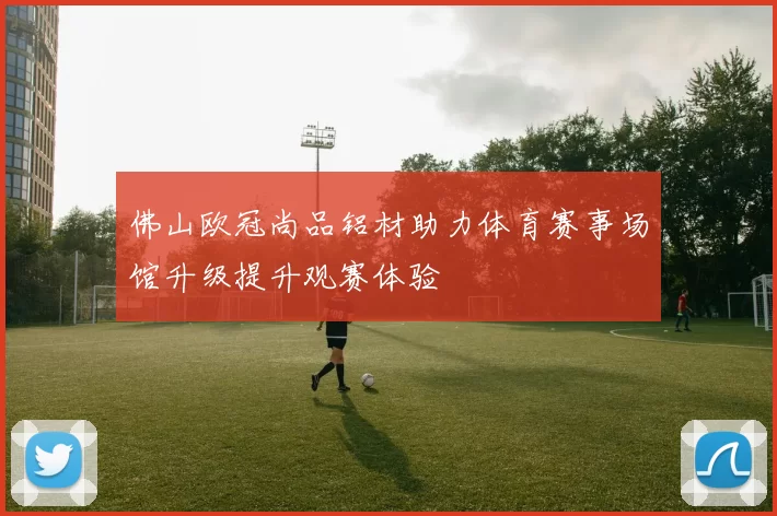 佛山欧冠尚品铝材助力体育赛事场馆升级提升观赛体验