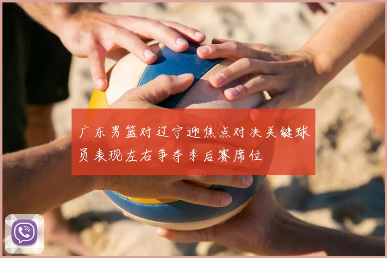 广东男篮对辽宁迎焦点对决关键球员表现左右争夺季后赛席位