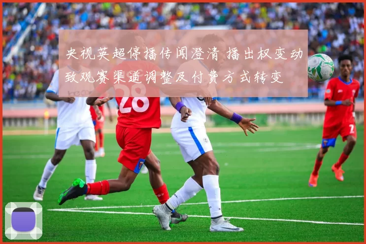 央视英超停播传闻澄清 播出权变动致观赛渠道调整及付费方式转变
