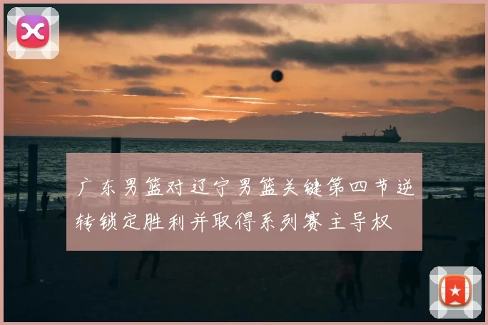 广东男篮对辽宁男篮关键第四节逆转锁定胜利并取得系列赛主导权