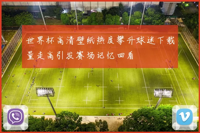 世界杯高清壁纸热度攀升球迷下载量走高引发赛场记忆回看