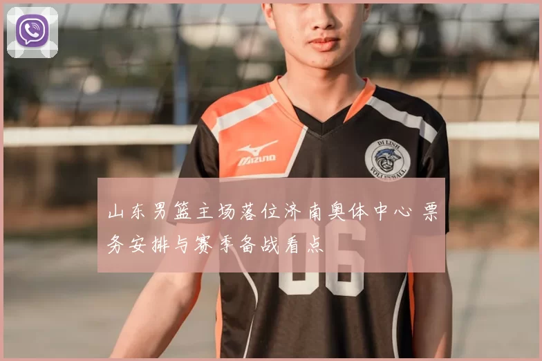 山东男篮主场落位济南奥体中心 票务安排与赛季备战看点