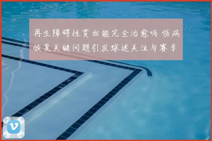 再生障碍性贫血能完全治愈吗 伤病恢复关键问题引发球迷关注与赛季前景讨论