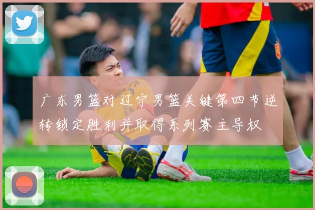 广东男篮对辽宁男篮关键第四节逆转锁定胜利并取得系列赛主导权