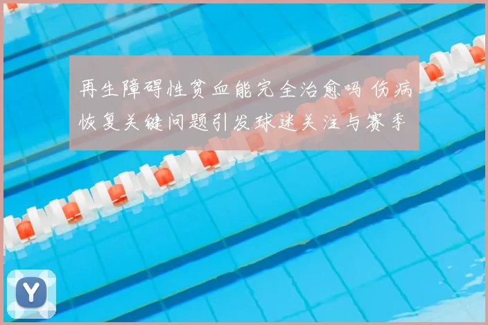 再生障碍性贫血能完全治愈吗 伤病恢复关键问题引发球迷关注与赛季前景讨论