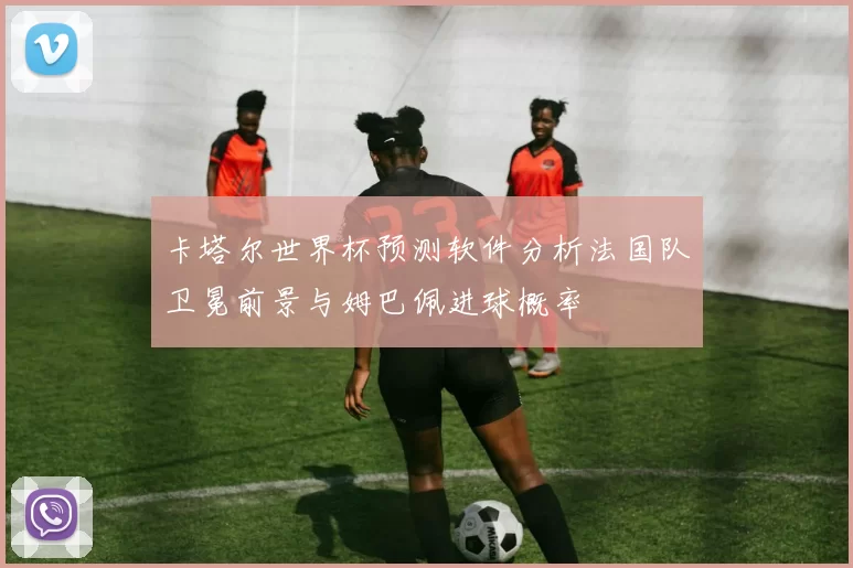 卡塔尔世界杯预测软件分析法国队卫冕前景与姆巴佩进球概率