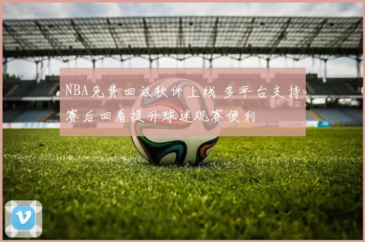 NBA免费回放软件上线 多平台支持赛后回看提升球迷观赛便利