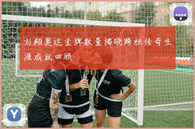 刘翔奥运金牌数量揭晓跨栏传奇生涯成就回顾