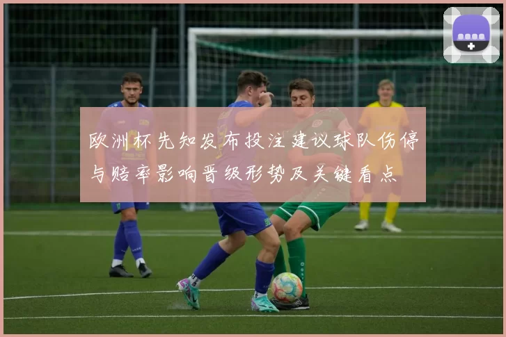 欧洲杯先知发布投注建议球队伤停与赔率影响晋级形势及关键看点