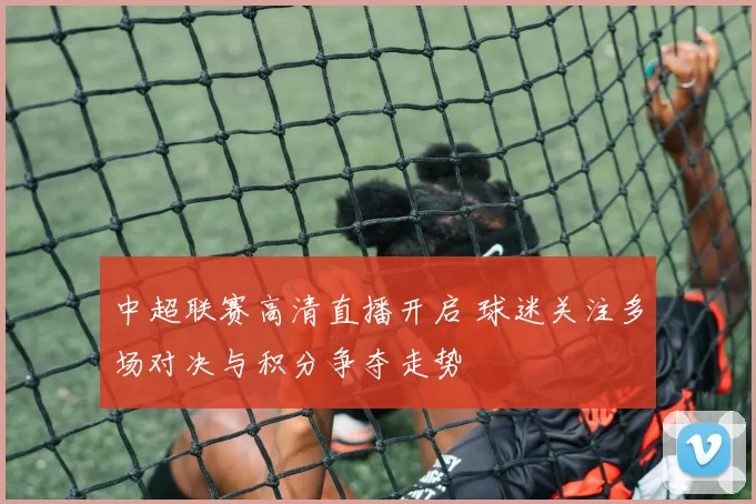 中超联赛高清直播开启 球迷关注多场对决与积分争夺走势