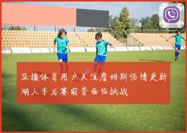 亚播体育用户关注詹姆斯伤情更新湖人季后赛前景面临挑战