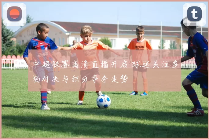 中超联赛高清直播开启 球迷关注多场对决与积分争夺走势