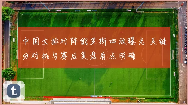 中国女排对阵俄罗斯回放曝光 关键分对抗与赛后复盘看点明确