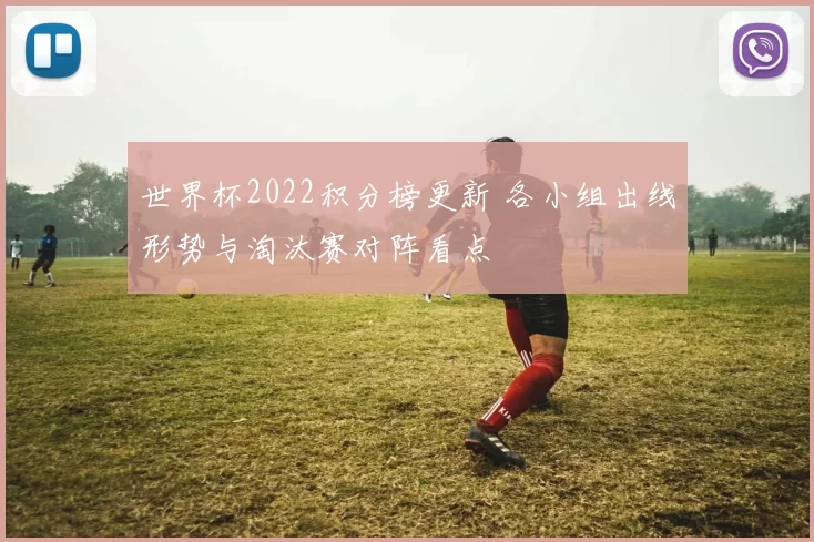 世界杯2022积分榜更新 各小组出线形势与淘汰赛对阵看点