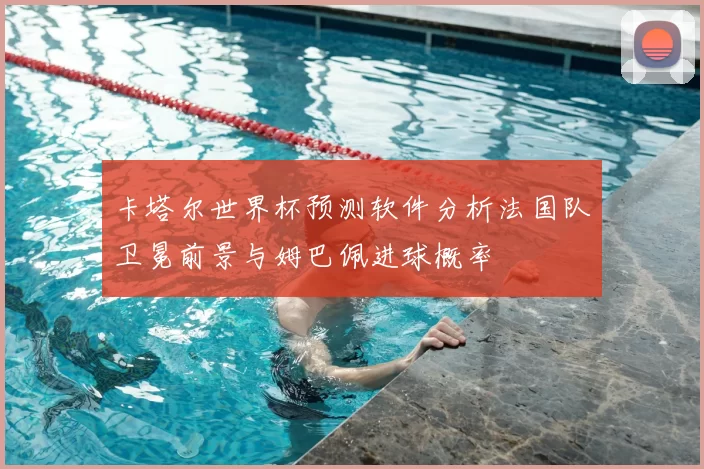 卡塔尔世界杯预测软件分析法国队卫冕前景与姆巴佩进球概率