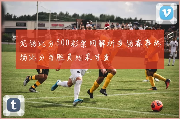 完场比分500彩票网解析多场赛事终场比分与胜负结果可查