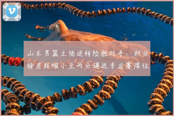 山东男篮主场逆转险胜对手，积分榜差距缩小至两分逼近季后赛席位