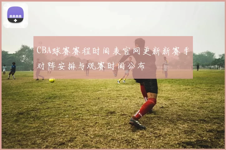 CBA球赛赛程时间表官网更新新赛季对阵安排与观赛时间公布